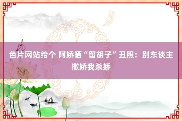 色片网站给个 阿娇晒“留胡子”丑照：别东谈主撒娇我杀娇