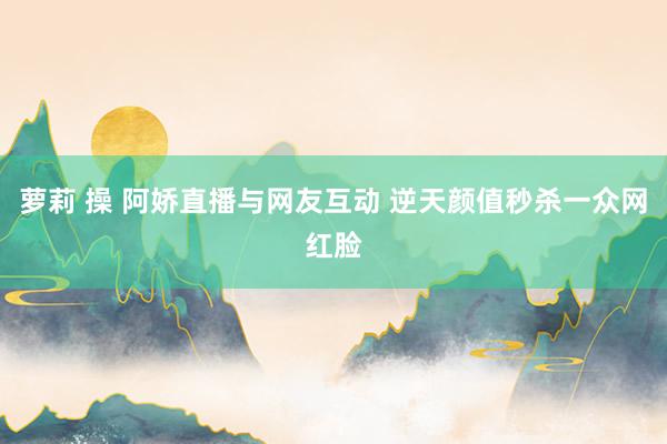 萝莉 操 阿娇直播与网友互动 逆天颜值秒杀一众网红脸