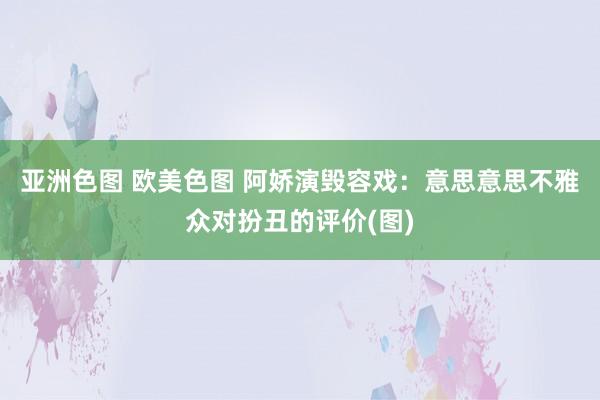 亚洲色图 欧美色图 阿娇演毁容戏：意思意思不雅众对扮丑的评价(图)