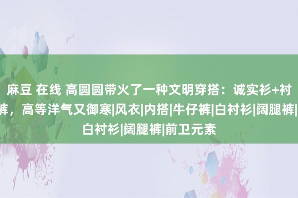 麻豆 在线 高圆圆带火了一种文明穿搭：诚实衫+衬衫+拖地裤，高等洋气又御寒|风衣|内搭|牛仔裤|白衬衫|阔腿裤|前卫元素