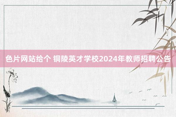 色片网站给个 铜陵英才学校2024年教师招聘公告