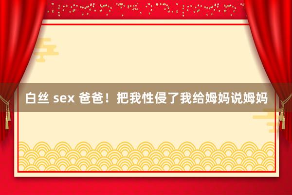 白丝 sex 爸爸！把我性侵了我给姆妈说姆妈