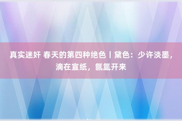 真实迷奸 春天的第四种绝色丨黛色：少许淡墨，滴在宣纸，氤氲开来