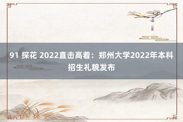 91 探花 2022直击高着：郑州大学2022年本科招生礼貌发布