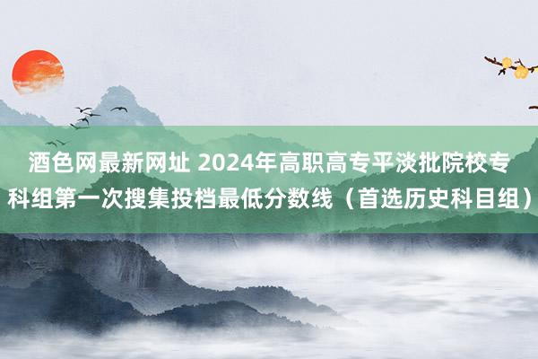 酒色网最新网址 2024年高职高专平淡批院校专科组第一次搜集投档最低分数线（首选历史科目组）