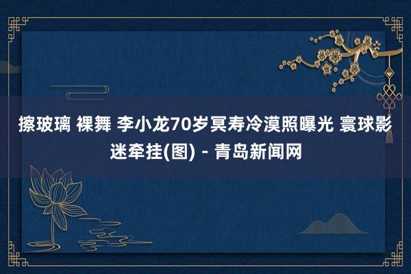 擦玻璃 裸舞 李小龙70岁冥寿冷漠照曝光 寰球影迷牵挂(图)－青岛新闻网