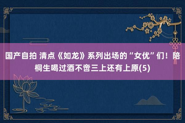 国产自拍 清点《如龙》系列出场的“女优”们！陪桐生喝过酒不啻三上还有上原(5)