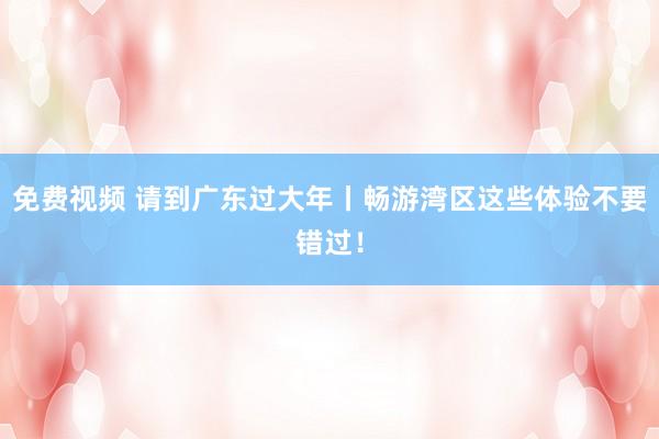 免费视频 请到广东过大年丨畅游湾区这些体验不要错过！