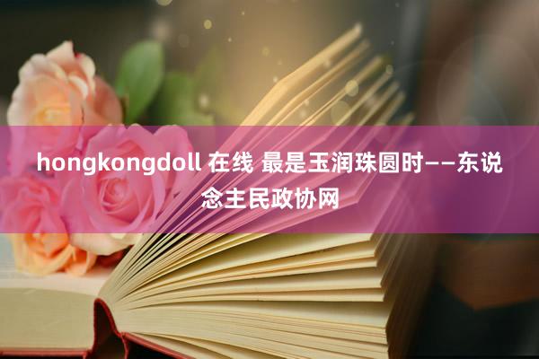 hongkongdoll 在线 最是玉润珠圆时——东说念主民政协网