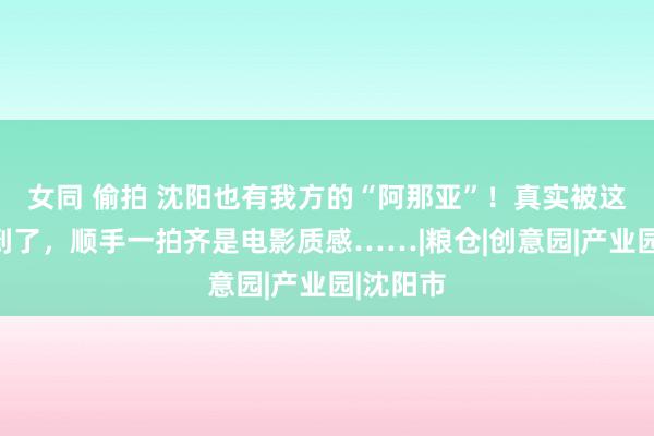 女同 偷拍 沈阳也有我方的“阿那亚”！真实被这里惊艳到了，顺手一拍齐是电影质感……|粮仓|创意园|产业园|沈阳市