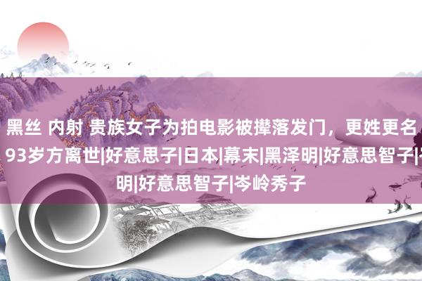 黑丝 内射 贵族女子为拍电影被撵落发门，更姓更名迁户口，93岁方离世|好意思子|日本|幕末|黑泽明|好意思智子|岑岭秀子