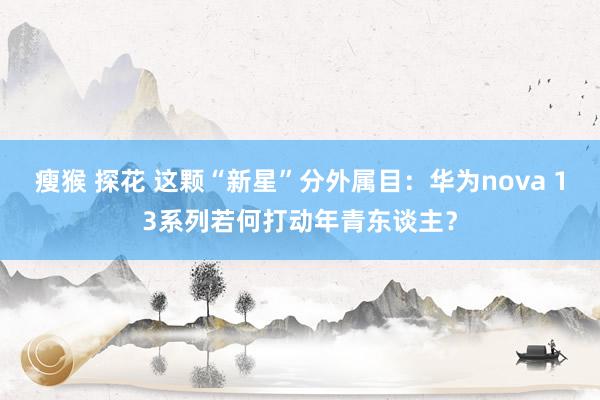 瘦猴 探花 这颗“新星”分外属目：华为nova 13系列若何打动年青东谈主？