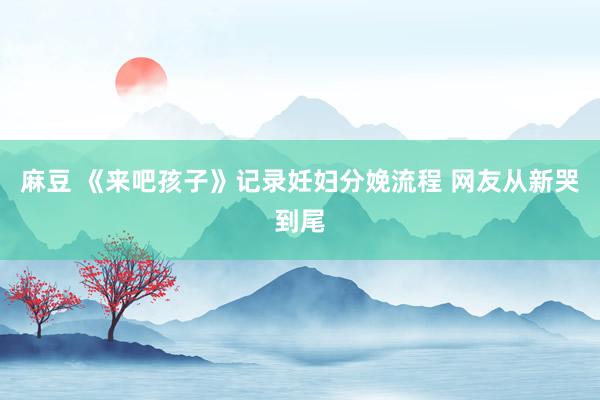 麻豆 《来吧孩子》记录妊妇分娩流程 网友从新哭到尾