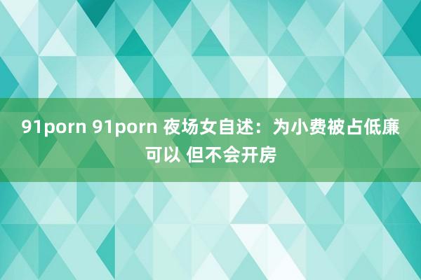 91porn 91porn 夜场女自述：为小费被占低廉可以 但不会开房