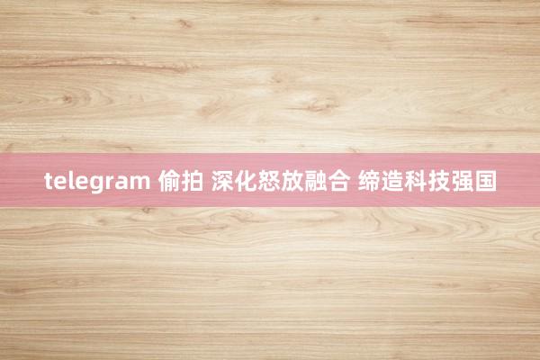 telegram 偷拍 深化怒放融合 缔造科技强国