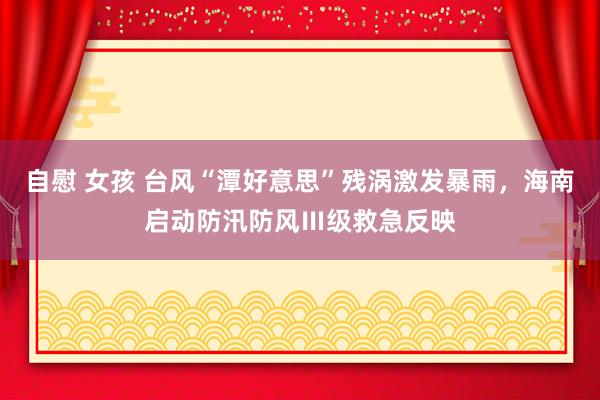 自慰 女孩 台风“潭好意思”残涡激发暴雨，海南启动防汛防风Ⅲ级救急反映