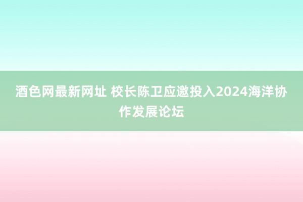 酒色网最新网址 校长陈卫应邀投入2024海洋协作发展论坛