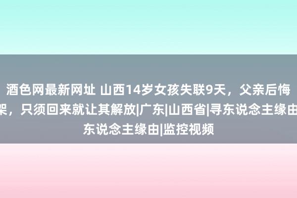 酒色网最新网址 山西14岁女孩失联9天，父亲后悔和犬子吵架，只须回来就让其解放|广东|山西省|寻东说念主缘由|监控视频