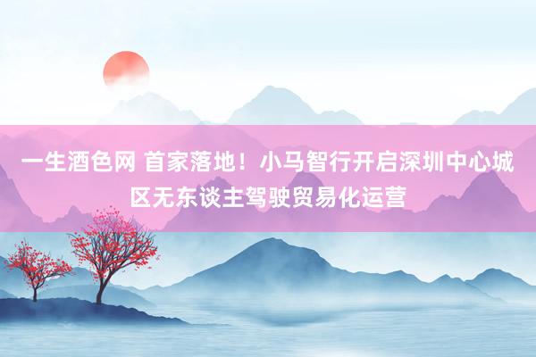 一生酒色网 首家落地！小马智行开启深圳中心城区无东谈主驾驶贸易化运营