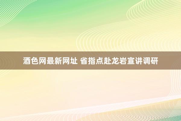 酒色网最新网址 省指点赴龙岩宣讲调研