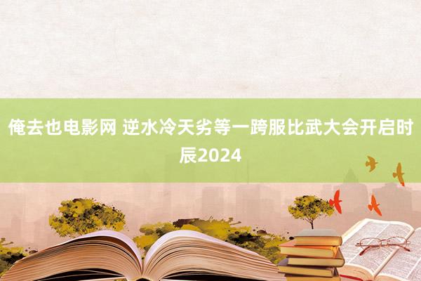 俺去也电影网 逆水冷天劣等一跨服比武大会开启时辰2024