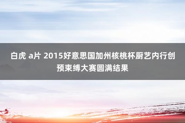 白虎 a片 2015好意思国加州核桃杯厨艺内行创预束缚大赛圆满结果