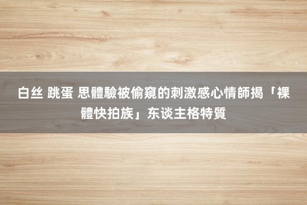 白丝 跳蛋 思體驗被偷窺的刺激感　心情師揭「裸體快拍族」东谈主格特質