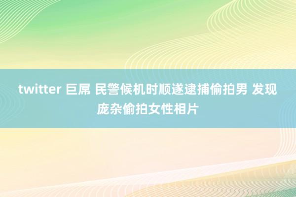 twitter 巨屌 民警候机时顺遂逮捕偷拍男 发现庞杂偷拍女性相片