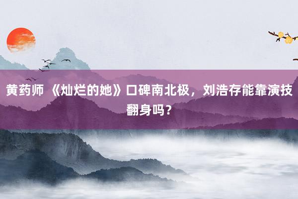 黄药师 《灿烂的她》口碑南北极，刘浩存能靠演技翻身吗？