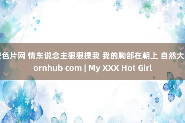 免费色片网 情东说念主狠狠操我 我的胸部在朝上 自然大胸 pornhub com | My XXX Hot Girl