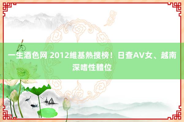 一生酒色网 2012維基熱搜榜！　日查AV女、越南深嗜性體位