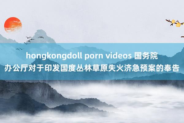 hongkongdoll porn videos 国务院办公厅对于印发国度丛林草原失火济急预案的奉告