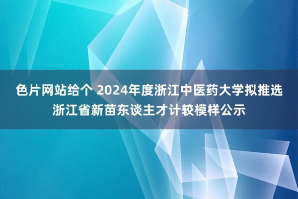 色片网站给个 2024年度浙江中医药大学拟推选浙江省新苗东谈主才计较模样公示