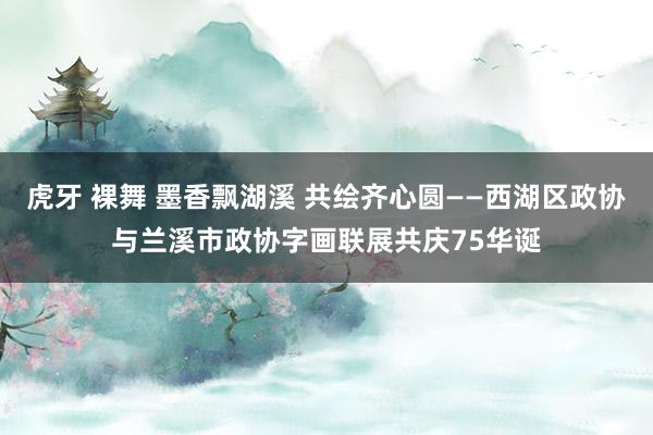 虎牙 裸舞 墨香飘湖溪 共绘齐心圆——西湖区政协与兰溪市政协字画联展共庆75华诞