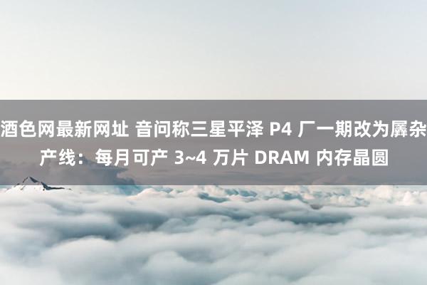 酒色网最新网址 音问称三星平泽 P4 厂一期改为羼杂产线：每月可产 3~4 万片 DRAM 内存晶圆