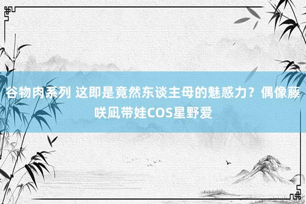 谷物肉系列 这即是竟然东谈主母的魅惑力？偶像藤咲凪带娃COS星野爱