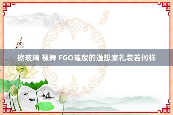 擦玻璃 裸舞 FGO璀璨的逸想家礼装若何样