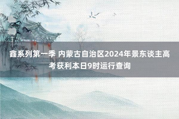 鑫系列第一季 内蒙古自治区2024年景东谈主高考获利本日9时运行查询