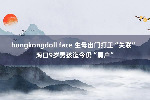 hongkongdoll face 生母出门打工“失联” 海口9岁男孩迄今仍“黑户”