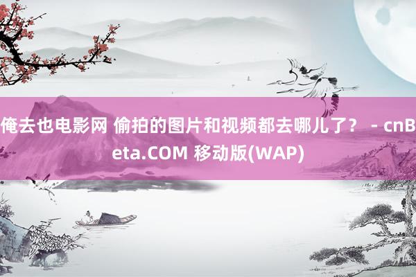 俺去也电影网 偷拍的图片和视频都去哪儿了？ - cnBeta.COM 移动版(WAP)