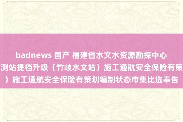 badnews 国产 福建省水文水资源勘探中心对于福建省国度基本水文测站提档升级（竹岐水文站）施工通航安全保险有策划编制状态市集比选奉告