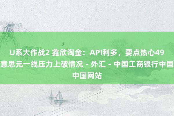 U系大作战2 鑫欣淘金：API利多，要点热心49.5好意思元一线压力上破情况－外汇－中国工商银行中国网站