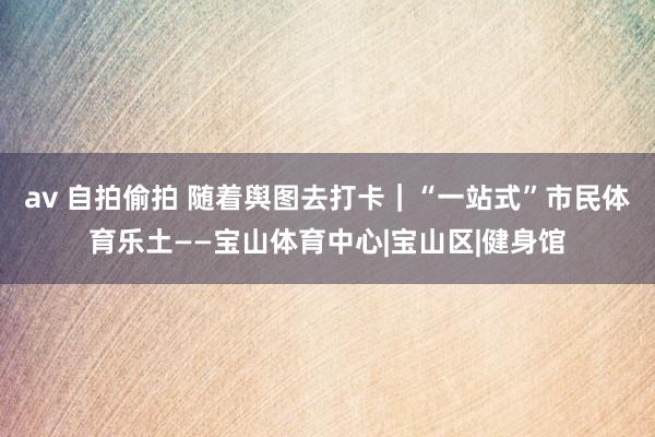 av 自拍偷拍 随着舆图去打卡｜“一站式”市民体育乐土——宝山体育中心|宝山区|健身馆