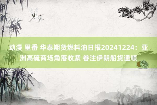 动漫 里番 华泰期货燃料油日报20241224：亚洲高硫商场角落收紧 眷注伊朗船货通顺