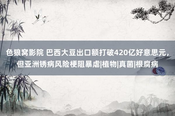 色狼窝影院 巴西大豆出口额打破420亿好意思元，但亚洲锈病风险梗阻暴虐|植物|真菌|根腐病