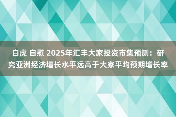 白虎 自慰 2025年汇丰大家投资市集预测：研究亚洲经济增长水平远高于大家平均预期增长率