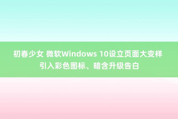 初春少女 微软Windows 10设立页面大变样 引入彩色图标、暗含升级告白